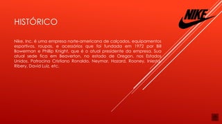 HISTÓRICO
Nike, Inc. é uma empresa norte-americana de calçados, equipamentos
esportivos, roupas, e acessórios que foi fundada em 1972 por Bill
Bowerman e Phillip Knight, que é o atual presidente da empresa. Sua
atual sede fica em Beaverton, no estado de Oregon, nos Estados
Unidos. Patrocina Cristiano Ronaldo, Neymar, Hazard, Rooney, Iniesta,
Ribery, David Luiz, etc.
 