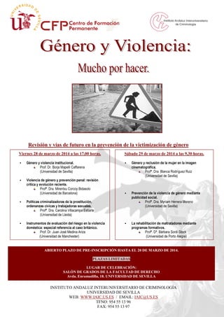 Viernes 28 de marzo de 2014 a las 17,00 horas.
Género y violencia institucional.
Prof. Dr. Borja Mapelli Caffarena
(Universidad de Sevilla)
Violencia de género y prevención penal: revisión
crítica y evolución reciente.
Profª. Dra. Mirentxu Corcoy Bidasolo
(Universidad de Barcelona)
Políticas criminalizadoras de la prostitución,
ordenanzas cívicas y trabajadoras sexuales.
Profª. Dra. Carolina Villacampa Estiarte
(Universidad de Lleida)
Instrumentos de evaluación del riesgo en la violencia
doméstica: especial referencia al caso británico.
Prof. Dr. Juan José Medina Ariza
(Universidad de Manchester)
INSTITUTO ANDALUZ INTERUNIVERSITARIO DE CRIMINOLOGÍA
UNIVERSIDAD DE SEVILLA
WEB: WWW.IAIC.US.ES / EMAIL: IAIC@US.ES
TFNO: 954 55 13 96
FAX: 954 55 13 97
Revisión y vías de futuro en la prevención de la victimización de género
Sábado 29 de marzo de 2014 a las 9,30 horas.
Género y reclusión de la mujer en la imagen
cinematográfica.
Profª. Dra. Blanca Rodríguez Ruiz
(Universidad de Sevilla)
Prevención de la violencia de género mediante
publicidad social.
Profª. Dra. Myriam Herrera Moreno
(Universidad de Sevilla)
La rehabilitación de maltratadores mediante
programas formativos.
Profª. Dª. Bárbara Sordi Stock
(Universidad de Porto Alegre)
ABIERTO PLAZO DE PRE-INSCRIPCIÓN HASTA EL 20 DE MARZO DE 2014.
PLAZAS LIMITADAS
LUGAR DE CELEBRACIÓN:
SALÓN DE GRADOS DE LA FACULTAD DE DERECHO
Avda. Enramadilla, 18. UNIVERSIDAD DE SEVILLA
 