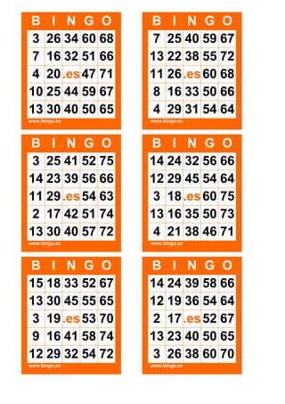 B I N G O
3 26 34 60 68
7 16 32 51 66
4 20 .es 47 71
10 25 44 59 67
13 30 40 50 65

B I N G O
7 25 40 59 67
13 22 38 55 72
11 26 .es 60 68
8 16 33 50 66
4 29 31 54 64

www.bingo.es

www.bingo.es

B I N G O
3 25 41 52 75
14 23 39 56 66
11 29 .es 54 63
2 17 42 51 74
13 30 40 57 72

B I N G O
14 24 32 56 66
12 29 45 54 64
3 18 .es 60 75
13 16 35 50 73
4 21 38 46 71

www.bingo.es

www.bingo.es

B I N G O
15 18 33 52 67
13 30 45 55 65
3 19 .es 53 70
9 16 41 58 74
12 29 32 54 72

B I N G O
14 24 39 58 66
12 19 36 54 64
2 17 .es 52 67
13 23 40 50 65
3 26 38 60 70

www.bingo.es

www.bingo.es

 