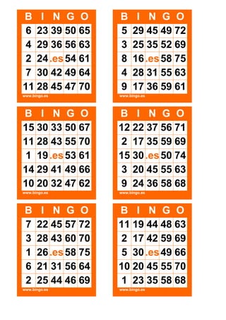 B I N G O
6 23 39 50 65
4 29 36 56 63
2 24 .es 54 61
7 30 42 49 64
11 28 45 47 70

B
5
3
8
4
9

www.bingo.es

www.bingo.es

B I N G O
15 30 33 50 67
11 28 43 55 70
1 19 .es 53 61
14 29 41 49 66
10 20 32 47 62

B I N G O
12 22 37 56 71
2 17 35 59 69
15 30 .es 50 74
3 20 45 55 63
9 24 36 58 68

www.bingo.es

www.bingo.es

B
7
3
1
6
2

I N G O
22 45 57 72
28 43 60 70
26 .es 58 75
21 31 56 64
25 44 46 69

www.bingo.es

I N G O
29 45 49 72
25 35 52 69
16 .es 58 75
28 31 55 63
17 36 59 61

B I N G O
11 19 44 48 63
2 17 42 59 69
5 30 .es 49 66
10 20 45 55 70
1 23 35 58 68
www.bingo.es

 