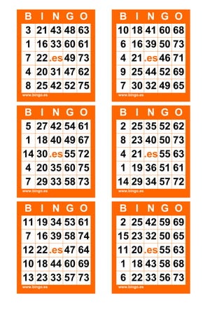 B
3
1
7
4
8

I N G O
21 43 48 63
16 33 60 61
22 .es 49 73
20 31 47 62
25 42 52 75

B I N G O
10 18 41 60 68
6 16 39 50 73
4 21 .es 46 71
9 25 44 52 69
7 30 32 49 65

www.bingo.es

www.bingo.es

B I N G O
5 27 42 54 61
1 18 40 49 67
14 30 .es 55 72
4 20 35 60 75
7 29 33 58 73

B I N G O
2 25 35 52 62
8 23 40 50 73
4 21 .es 55 63
1 19 36 51 61
14 29 34 57 72

www.bingo.es

www.bingo.es

B I N G O
11 19 34 53 61
7 16 39 58 74
12 22 .es 47 64
10 18 44 60 69
13 23 33 57 73

B I N G O
2 25 42 59 69
15 23 32 50 65
11 20 .es 55 63
1 18 43 58 68
6 22 33 56 73

www.bingo.es

www.bingo.es

 