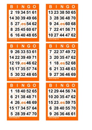 B I N G O
2 19 34 51 61
14 30 39 49 66
5 27 .es 54 62
8 25 45 60 67
6 16 40 48 65

B I N G O
13 23 38 50 65
3 28 36 48 70
9 24 .es 60 68
7 22 41 56 71
10 27 44 47 62

www.bingo.es

www.bingo.es

B I N G O
9 26 33 53 61
14 22 39 49 71
12 19 .es 46 62
15 17 35 57 74
5 30 32 48 65

B
7
3
1
6
9

www.bingo.es

www.bingo.es

B I N G O
1 18 40 52 65
6 21 38 48 71
4 26 .es 46 69
15 17 34 57 64
5 28 39 47 70

B I N G O
12 29 44 56 74
10 20 35 47 62
15 23 .es 59 75
6 28 40 55 70
9 26 36 46 61

www.bingo.es

www.bingo.es

I N G O
22 37 49 72
20 35 47 62
18 .es 52 68
21 33 48 63
27 36 46 69

 