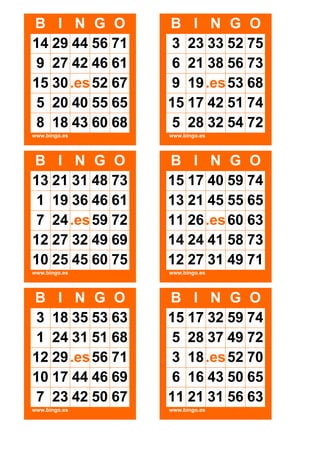 B I N G O
14 29 44 56 71
9 27 42 46 61
15 30 .es 52 67
5 20 40 55 65
8 18 43 60 68

B I N G O
3 23 33 52 75
6 21 38 56 73
9 19 .es 53 68
15 17 42 51 74
5 28 32 54 72

www.bingo.es

www.bingo.es

B I N G O
13 21 31 48 73
1 19 36 46 61
7 24 .es 59 72
12 27 32 49 69
10 25 45 60 75

B I N G O
15 17 40 59 74
13 21 45 55 65
11 26 .es 60 63
14 24 41 58 73
12 27 31 49 71

www.bingo.es

www.bingo.es

B I N G O
3 18 35 53 63
1 24 31 51 68
12 29 .es 56 71
10 17 44 46 69
7 23 42 50 67

B I N G O
15 17 32 59 74
5 28 37 49 72
3 18 .es 52 70
6 16 43 50 65
11 21 31 56 63

www.bingo.es

www.bingo.es

 