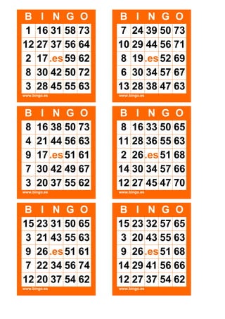 B I N G O
1 16 31 58 73
12 27 37 56 64
2 17 .es 59 62
8 30 42 50 72
3 28 45 55 63

B I N G O
7 24 39 50 73
10 29 44 56 71
8 19 .es 52 69
6 30 34 57 67
13 28 38 47 63

www.bingo.es

www.bingo.es

B
8
4
9
7
3

I N G O
16 38 50 73
21 44 56 63
17 .es 51 61
30 42 49 67
20 37 55 62

B I N G O
8 16 33 50 65
11 28 36 55 63
2 26 .es 51 68
14 30 34 57 66
12 27 45 47 70

www.bingo.es

www.bingo.es

B I N G O
15 23 31 50 65
3 21 43 55 63
9 26 .es 51 61
7 22 34 56 74
12 20 37 54 62

B I N G O
15 23 32 57 65
3 20 43 55 63
9 26 .es 51 68
14 29 41 56 66
12 27 37 54 62

www.bingo.es

www.bingo.es

 