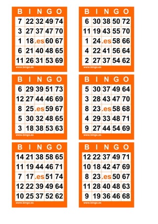 B I N G O
7 22 32 49 74
3 27 37 47 70
1 18 .es 60 67
6 21 40 48 65
11 26 31 53 69

B I N G O
6 30 38 50 72
11 19 43 55 70
1 24 .es 58 66
4 22 41 56 64
2 27 37 54 62

www.bingo.es

www.bingo.es

B I N G O
6 29 39 51 73
12 27 44 46 69
8 25 .es 59 67
5 30 32 48 65
3 18 38 53 63

B
5
3
8
4
9

www.bingo.es

www.bingo.es

B I N G O
14 21 38 58 65
11 19 44 46 71
7 17 .es 51 74
12 22 39 49 64
10 25 37 52 62

B I N G O
12 22 37 49 71
10 18 42 47 69
8 23 .es 50 67
11 28 40 48 63
9 19 36 46 68

www.bingo.es

www.bingo.es

I N G O
30 37 49 64
28 43 47 70
23 .es 58 68
29 33 48 71
27 44 54 69

 
