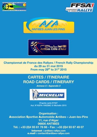 Championnat de France des Rallyes / French Rally Championship
du 29 au 31 mai 2015
From may 29th
to 31st
2015
CARTES / ITINERAIRE
ROAD CARDS / ITINERARY
Annexe 5 / Appendix 5
D’après carte N°527
Aut. N°AGFA-1WIZ88C © Michelin 2015
Organisation :
Association Sportive Automobile Antibes – Juan-les-Pins
11, rue d'Alger
06600 ANTIBES
Tél. : +33 (0)4 93 61 78 66 - Fax : +33 (0)4 93 67 49 07
Internet : antibes-rallye.com
e.mail : contact@antibes-rallye.com
 