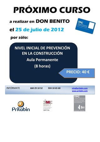 PRÓXIMO CURSO
        a realizar en              DON BENITO
        el 25 de julio de 2012
        por sólo:

                 NIVEL INICIAL DE PREVENCIÓN 
                     EN LA CONSTRUCCIÓN 
                         Aula Permanente 
                              (8 horas) 
                                      
                                           PRECIO: 40 €  
              

 
 
 

 
          
          
    INFÓRMATE 
                              660 29 10 52        924 10 65 60        info@prilabin.com   
          
          
                                                                      www.prilabin.com 
          
          




                                                                                     
          
 