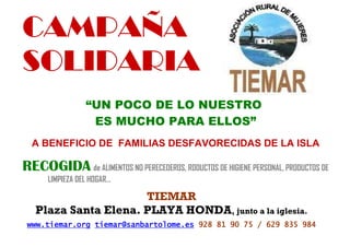 CAMPAÑA
SOLIDARIA
                 “UN POCO DE LO NUESTRO
                  ES MUCHO PARA ELLOS”
  A BENEFICIO DE FAMILIAS DESFAVORECIDAS DE LA ISLA

RECOGIDA de ALIMENTOS NO PERECEDEROS, RODUCTOS DE HIGIENE PERSONAL, PRODUCTOS DE
      LIMPIEZA DEL HOGAR…

                      TIEMAR
   Plaza Santa Elena. PLAYA HONDA, junto a la iglesia.
 www.tiemar.org tiemar@sanbartolome.es 928 81 90 75 / 629 835 984
 