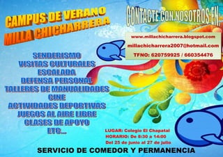 www.millachicharrera.blogspot.com

                        millachicharrera2007@hotmail.com
                          TFNO: 620759925 / 660354476




              LUGAR: Colegio El Chapatal
              HORARIO: De 8:30 a 14:00
              Del 25 de junio al 27 de julio

SERVICIO DE COMEDOR Y PERMANENCIA
 
