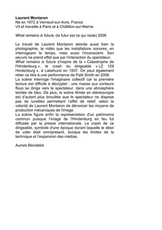 Laurent Montaron
Né en 1972 à Verneuil-sur-Avre, France
Vit et travaille à Paris et à Châtillon-sur-Marne.
What remains is future, (le futur est ce qui reste) 2006
Le travail de Laurent Montaron aborde aussi bien la
photographie, la vidéo que les installations sonores, en
interrogeant le temps, mais aussi l'inconscient. Son
oeuvre ne prend effet que par l'interaction du spectateur.
What remains is future s'inspire de la « Catastrophe de
l'Hindenburg », le crash du dirigeable « LZ 129
Hindenburg », à Lakehurst en 1937. On peut également
relier ce titre à une performance de Patti Smith en 2006.
La scène interroge l'imaginaire collectif car la première
lecture est difficile à décrypter : une masse aux contours
flous se dirige vers le spectateur, dans une atmosphère
teintée de bleu. De plus, la scène filmée en stéréoscopie
est d’autant plus brouillée que le spectateur ne dispose
pas de lunettes permettant l’effet de relief, selon la
volonté de Laurent Montaron de dénoncer les moyens de
production mécaniques de l'image.
La scène figure enfin la représentation d'un patrimoine
commun puisque l’image de l'Hindenburg en feu fut
diffusée par la presse internationale. Le crash de ce
dirigeable, symbole d'une époque durant laquelle le désir
de voler était omniprésent, évoque les limites de la
technique et l’expansion des médias.
Aurore Blondelot
 