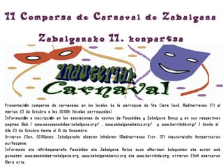 II Comparsa de Carnaval de Zabalgana
                 Zabalganako II. konpartsa



Presentaci ón comparsa de carnavales en los locales de la parroquia de Sta Clara (avd. Mediterraneo 37) el
martes 23 de Octubre a las 20:00h (locales parroquiales)
Informaci ón e inscripci ón en las asociaciones de vecinos de Pasabidea y Zabalgana Batuz y en sus respectivas
paginas Web ( www.aavvpasabidea-zabalgana.org/ , www.zabalganabatuz.org/     y www.berribide.org/ ) desde el
d ía 23 de Octubre hasta el 10 de Noviembre.
Urriaren 23an, 20:00etan, Zabalganako elizaren lokaletan (Mediterraneo Etor. 37) inauterietako konpartsaren
aurkezpena.
Informazio eta iskribapenerako Pasabidea eta Zabalgana Batuz auzo elkarteen bulegoetan eta euren web
guneetan: www.pasabidea-zabalgana.org, www.zabalganabatuz.org eta www.berribide.org, urriaren 23tik azaroaren
10era arte.
 