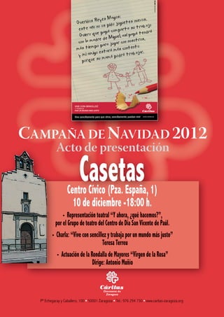 CAMPAÑA DE NAVIDAD 2012
Acto de presentación
Casetas
Centro Cívico (Pza. España, 1)
10 de diciembre -18:00 h.
- Representación teatral “Y ahora, ¿qué hacemos?”,
por el Grupo de teatro del Centro de Día San Vicente de Paúl.
- Charla: “Vive con sencillez y trabaja por un mundo más justo”
Teresa Terreu
- Actuación de la Rondalla de Mayores “Virgen de la Rosa”
Dirige: Antonio Muñío
Pº Echegaray y Caballero, 100 ∙ 50001 Zaragoza ∙ Tel.: 976 294 730 ∙ www.caritas-zaragoza.org
