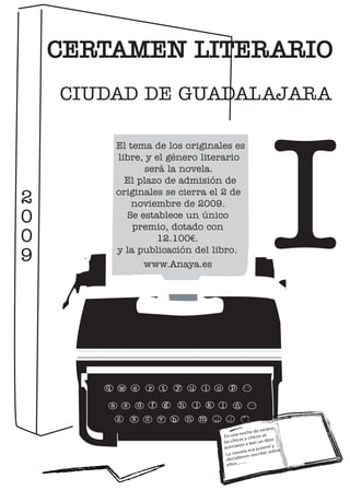 CERTAMEN LITERARIO
CIUDAD DE GUADALAJARA




                                                                                                     I
           El tema de los originales es
           libre, y el género literario
                 será la novela.
             El plazo de admisión de
           originales se cierra el 2 de
               noviembre de 2009.
             Se establece un único
               premio, dotado con
                    12.100€.
           y la publicación del libro.
                 www.Anaya.es




   q       w       e       r       t       y       u       i       o           p      ``

       a       s       d       f       g       h       j       k        l         ñ     ¨¨



           z       x       c       v       b       n       m       ,;        .:       -_
                                                                                                  no
                                                                                         de vera
                                                                                    noche s se
                                                                            En una y chico
                                                                                    as             o
                                                                            las chic a leer un libr
                                                                            acerca ron
                                                                                             venil y
                                                                                                 u
                                                                                         a era j   ir sob
                                                                                                          re
                                                                            La novel        escrib
                                                                                   ieron
                                                                            decid ...
                                                                                    ....
                                                                            ellos..
 