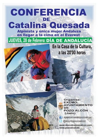 CONFERENCIA
                    DE
Catalina Quesada
    Alpinista y única mujer Andaluza
    en llegar a la cima en el Everest
JUEVES, 28 de Febrero: DÍA DE ANDALUCÍA
                         En la Casa de la Cultura,
                             a las 20'00 horas




                                 Organiza:
                                 EXCMO.
                                 AYUNTAMIENTO
                                 DE
                                 POZO ALCÓN
                                 (Jaén)
                                ayuntamientopozoalcon
                                @ayuntapozoalcon
                              www.descubrepozoalcon.com
                              www.pozoalcon.es
 