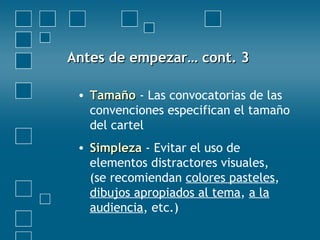 Antes de empezar… cont. 3Antes de empezar… cont. 3
• TamañoTamaño - Las convocatorias de las
convenciones especifican el tamaño
del cartel
• SimplezaSimpleza - Evitar el uso de
elementos distractores visuales,
(se recomiendan colores pasteles,
dibujos apropiados al tema, a la
audiencia, etc.)
 
