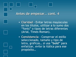 Antes de empezar… cont. 4Antes de empezar… cont. 4
• ClaridadClaridad - Evitar letras mayúsculas
en los títulos, utilizar a lo sumo dos
“fonts” o tipos de letras diferentes
(Arial, Times-Roman).
• ConsistenciaConsistencia - Conservar el estilo
seleccionado, tamaño y tipo de
letra, gráficas… si usa “bold” para
enfatizar, evite la itálica para ese
propósito…
 