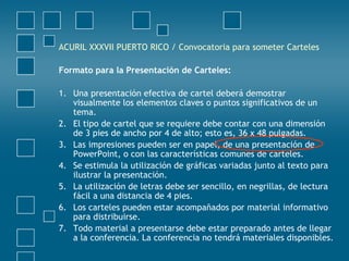 ACURIL XXXVII PUERTO RICO / Convocatoria para someter Carteles
Formato para la Presentación de Carteles:
1. Una presentación efectiva de cartel deberá demostrar
visualmente los elementos claves o puntos significativos de un
tema.
2. El tipo de cartel que se requiere debe contar con una dimensión
de 3 pies de ancho por 4 de alto; esto es, 36 x 48 pulgadas.
3. Las impresiones pueden ser en papel, de una presentación de
PowerPoint, o con las características comunes de carteles.
4. Se estimula la utilización de gráficas variadas junto al texto para
ilustrar la presentación.
5. La utilización de letras debe ser sencillo, en negrillas, de lectura
fácil a una distancia de 4 pies.
6. Los carteles pueden estar acompañados por material informativo
para distribuirse.
7. Todo material a presentarse debe estar preparado antes de llegar
a la conferencia. La conferencia no tendrá materiales disponibles.
 