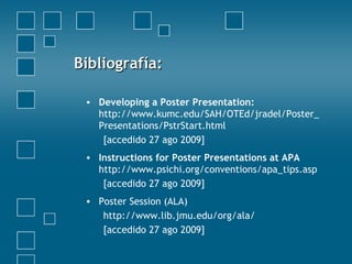 Bibliografía:Bibliografía:
• Developing a Poster Presentation:
http://www.kumc.edu/SAH/OTEd/jradel/Poster_
Presentations/PstrStart.html
[accedido 27 ago 2009]
• Instructions for Poster Presentations at APA
http://www.psichi.org/conventions/apa_tips.asp
[accedido 27 ago 2009]
• Poster Session (ALA)
http://www.lib.jmu.edu/org/ala/
[accedido 27 ago 2009]
 