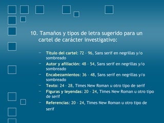 10. Tamaños y tipos de letra sugerido para un
cartel de carácter investigativo:
− Título del cartel: 72 – 96, Sans serif en negrillas y/o
sombreado
− Autor y afiliación: 48 – 54, Sans serif en negrillas y/o
sombreado
− Encabezamientos: 36 – 48, Sans serif en negrillas y/o
sombreado
− Texto: 24 – 28, Times New Roman u otro tipo de serif
− Figuras y leyendas: 20 – 24, Times New Roman u otro tipo
de serif
− Referencias: 20 – 24, Times New Roman u otro tipo de
serif
 
