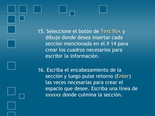 15. Seleccione el botón de Text BoxText Box y
dibuje donde desea insertar cada
sección mencionada en el # 14 para
crear los cuadros necesarios para
escribir la información.
16. Escriba el encabezamiento de la
sección y luego pulse retorno (EnterEnter)
las veces necesarias para crear el
espacio que desee. Escriba una línea de
xxxxxx donde culmina la sección.
 