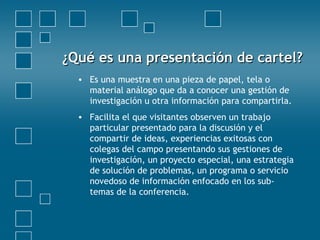 ¿Qué es una presentación de cartel?¿Qué es una presentación de cartel?
• Es una muestra en una pieza de papel, tela o
material análogo que da a conocer una gestión de
investigación u otra información para compartirla.
• Facilita el que visitantes observen un trabajo
particular presentado para la discusión y el
compartir de ideas, experiencias exitosas con
colegas del campo presentando sus gestiones de
investigación, un proyecto especial, una estrategia
de solución de problemas, un programa o servicio
novedoso de información enfocado en los sub-
temas de la conferencia.
 