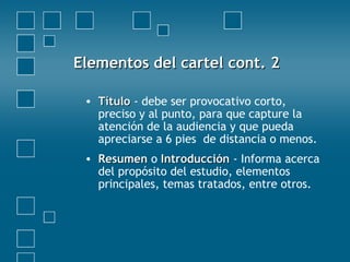 Elementos del cartel cont. 2Elementos del cartel cont. 2
• TítuloTítulo - debe ser provocativo corto,
preciso y al punto, para que capture la
atención de la audiencia y que pueda
apreciarse a 6 pies de distancia o menos.
• ResumenResumen o IntroducciónIntroducción - Informa acerca
del propósito del estudio, elementos
principales, temas tratados, entre otros.
 