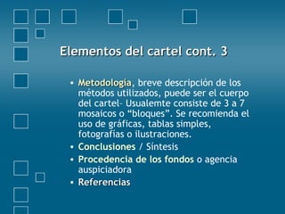 • MetodologíaMetodología, breve descripción de los
métodos utilizados, puede ser el cuerpo
del cartel– Usualemte consiste de 3 a 7
mosaicos o “bloques”. Se recomienda el
uso de gráficas, tablas simples,
fotografías o ilustraciones.
• Conclusiones / Síntesis
• Procedencia de los fondos o agencia
auspiciadora
• ReferenciasReferencias
Elementos del cartel cont. 3Elementos del cartel cont. 3
 