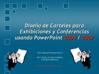 Diseño de Carteles para Exhibiciones y Conferencias usando PowerPoint  2003  /  2007 Prof. Dharma M Freytes Rivera Prof. Charles W. Seguí Caballero UPR-RCM Biblioteca http://www.slideshare.net/charlessegui   