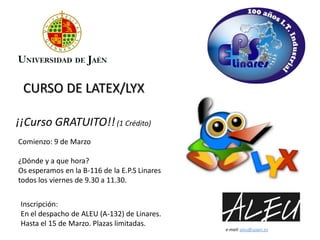 CURSO DE LATEX/LYX

¡¡Curso GRATUITO!! (1 Crédito)
Comienzo: 9 de Marzo

¿Dónde y a que hora?
Os esperamos en la B-116 de la E.P.S Linares
todos los viernes de 9.30 a 11.30.


 Inscripción:
 En el despacho de ALEU (A-132) de Linares.
 Hasta el 15 de Marzo. Plazas limitadas.
                                               e-mail: aleu@ujaen.es
 