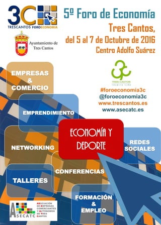 5º Foro de Economía
Tres Cantos,
del 5 al 7 de Octubre de 2016
Centro Adolfo Suárez
#foroeconomia3c
@foroeconomia3c
www.trescantos.es
www.asecatc.es
EMPRESAS
&
COMERCIO
NETWORKING
CONFERENCIAS
FORMACIÓN
&
EMPLEO
REDES
SOCIALES
EMPRENDIMIENTO
TALLERES
ECONOMÍA Y
DEPORTE
 