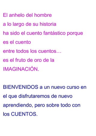 El anhelo del hombre
a lo largo de su historia
ha sido el cuento fantástico porque
es el cuento
entre todos los cuentos…
es el fruto de oro de la
IMAGINACIÓN.
BIENVENIDOS a un nuevo curso en
el que disfrutaremos de nuevo
aprendiendo, pero sobre todo con
los CUENTOS.
 