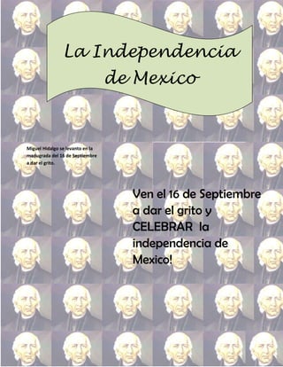 La Independencia
                                  de Mexico


Miguel Hidalgo se levanto en la
madugrada del 16 de Septiembre
a dar el grito.




                                    Ven el 16 de Septiembre
                                    a dar el grito y
                                    CELEBRAR la
                                    independencia de
                                    Mexico!
 