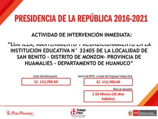 “LIMPIEZA, MANTENIMIENTO Y ACONDICIONAMIENTO EN LA
INSTITUCION EDUCATIVA N° 32405 DE LA LOCALIDAD DE
SAN BENITO - DISTRITO DE MONZON- PROVINCIA DE
HUAMALIES - DEPARTAMENTO DE HUANUCO”
ACTIVIDAD DE INTERVENCIÓN INMEDIATA:
S/. 113,789.69 S/. 113,789.69
1.52 Meses (32 días
hábiles)
 