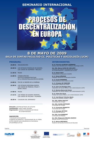 SEMINARIO INTERNACIONAL




                             PROCESOS DE
                          DESCENTRALIZACIÓN
                              EN EUROPA

                                         8 DE MAYO DE 2009
 SALA DE JUNTAS FACULTAD CC. POLÍTICAS Y SOCIOLOGÍA (UCM)

           PROGRAMA:                                                                                                INTERVINIENTES:
                                                                                                                    Sr. D. Francisco ALDECOA LUZÁRRAGA
            10.00 H.     INAUGURACIÓN:
                                                                                                                    Decano de la Facultad de CC. Políticas y Sociología (UCM)

            10.30 H.     LOS ESTADOS FEDERALES EN EUROPA:                                                           Sra. Dña. Blanca OLÍAS DE LIMA-GETE
                                                                                                                    Directora del Instituto Complutense de Ciencia
                         LOS CASOS DE ALEMANIA Y BÉLGICA
                                                                                                                    de la Administración y Catedrática de la UCM.

            11.45 H.     PAUSA                                                                                      Sr. D. Robert SAVY
                                                                                                                    Presidente de la Asociación EUROPA
            12.00 H.     CONSECUENCIAS                                                                              Sr. D. Michel SÉNIMON
                         POLÍTICO-ADMINISTRATIVAS                                                                   Delegado General de la Asociación EUROPA
                         DE LA DESCENTRALIZACIÓN EN ESPAÑA                                                          Sr. D. Ewald EISENBERG
                                                                                                                    Fachhochschule y Euro-Institut de Kehl
            14.00 H.     FIN DE LA SESIÓN DE LA MAÑANA
                                                                                                                    Sr. D. Christian DE VISSCHER
                                                                                                                    Universidad Católica de Lovaina
            15.30 H.     LOS ESTADOS REGIONALIZADOS.
                                                                                                                    Sr. D. Juan Luis Paniagua Soto
                         LOS CASOS DE FRANCIA, ITALIA Y
                                                                                                                    Catedrático de Ciencia Política y de la Administración (UCM)
                         REINO UNIDO
                                                                                                                    Sr. D. Mariano Baena del Alcázar
                                                                                                                    Catedrático de Ciencia Política y de la Administración (UCM)
            17.00 H.     PAUSA
                                                                                                                    Sr. D. Jaime Ferri Durá
            17.15 H.     LOS PAÍSES DE EUROPA ORIENTAL.                                                             Profesor de Ciencia Política y de la Administración (UCM)
                         LOS CASOS DE POLONIA Y RUMANIA
                                                                                                                    Sr. D. José Manuel Tránchez Martín
                                                                                                                    Instituto de Estudios Fiscales y UNED
            18.30 H.     CLAUSURA DEL SEMINARIO
                                                                                                                    Sra. Dña. Hélène PAULIAT
                                                                                                                    Universidad de Limoges

                                                                                                                    Sra. Dña. Clotilde DEFFIGIER
                                                                                                                    Universidad de Limoges
           Dirección: José Manuel Ruano de la Fuente
                                                                                                                    Sr. D. Christophe BONNOTTE
           Coordinación: Jorge Crespo González                                                                      Universidad de Limoges
           Organización: Instituto Complutense de Ciencia
                                                                                                                    Sr. D. Giuseppe BETTONI
                          de la Administración
                                                                                                                    Universidad de Roma II

                                                                                                                    Sra. Dña. June BURNHAM
                                                                                                                    Universidad de Middlese
           INSCRIPCIÓN
           • Inscripción previa gratuita.                                                                           Sra. Dña. Malgorzata MOLEDA-ZDZIECH
                                                                                                                    Warsaw School of Economics
           • Diploma de asistencia y reconocimiento de un crédito
           de libre elección para estudiantes de licenciatura.                                                      Sr. D. Marius PROFIROIU
           jmruanof@cps.ucm.es                                                                                      Academia de Estudios Económicos de Bucarest




Organiza                                                                                                                                                                        Patrocinan




                                                                                             Comisión Europea.
                                              Facultad de Ciencias Políticas y Sociología
                                                                                            Delegación en España.
                                                  Dep. de C. Política y de la Admón II
                                                Vicerrectorado de Rel. Internacionales
 