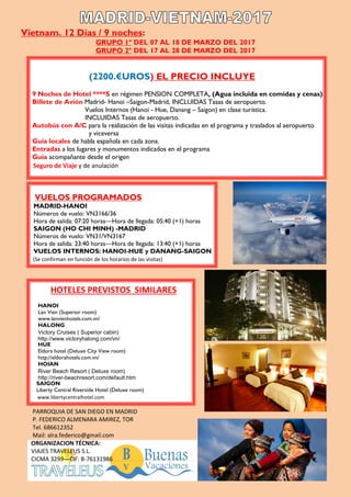 Vietnam. 12 Días / 9 noches:
GRUPO 1º DEL 07 AL 18 DE MARZO DEL 2017
GRUPO 2º DEL 17 AL 28 DE MARZO DEL 2017
(2200.€UROS) EL PRECIO INCLUYE
9 Noches de Hotel ****S en régimen PENSION COMPLETA, (Agua incluida en comidas y cenas)
Billete de Avión Madrid- Hanoi –Saigon-Madrid, INCLUIDAS Tasas de aeropuerto.
Vuelos Internos (Hanoi - Hue, Danang – Saigon) en clase turística.
INCLUIDAS Tasas de aeropuerto.
Autobús con A/C para la realización de las visitas indicadas en el programa y traslados al aeropuerto
y viceversa
Guía locales de habla española en cada zona.
Entradas a los lugares y monumentos indicados en el programa
Guía acompañante desde el origen
Seguro de Viaje y de anulación
VUELOS PROGRAMADOS
MADRID-HANOI
Números de vuelo: VN3166/36
Hora de salida: 07:20 horas—Hora de llegada: 05:40 (+1) horas
SAIGON (HO CHI MINH) -MADRID
Números de vuelo: VN31/VN3167
Hora de salida: 23:40 horas—Hora de llegada: 13:40 (+1) horas
VUELOS INTERNOS: HANOI-HUE y DANANG-SAIGON
(Se confirman en función de los horarios de las visitas)
HOTELES PREVISTOS SIMILARES
HANOI
Lan Vien (Superior room)
www.lanvienhotels.com.vn/
HALONG
Victory Cruises ( Superior cabin)
http://www.victoryhalong.com/vn/
HUE
Eldora hotel (Deluxe City View room)
http://eldorahotels.com.vn/
HOIAN
River Beach Resort ( Deluxe room)
http://river-beachresort.com/default.htm
SAIGON
Liberty Central Riverside Hotel (Deluxe room)
www.libertycentralhotel.com
PARROQUIA DE SAN DIEGO EN MADRID
P. FEDERICO ALMENARA AMIREZ, TOR
Tel. 686612352
Mail: alra.federico@gmail.com
ORGANIZACION TÉCNICA:
VIAJES TRAVELEUS S.L.
CICMA 3299—CIF: B-76131986
 