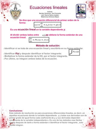 Ecuaciones lineales
Autoras:
Benítez Zambrano Ana Fernanda
León García Salma Josellyn
Matamoros Ambrocio Mayra
Se dice que una ecuación diferencial de primer orden de la
forma:
)()()( 01 xgyxa
dx
dy
xa 
Es una ecuación lineal en la variable dependiente y.
Al dividir ambos lados entre , se obtiene la forma estándar de una
ecuación lineal.
)(1 xa
)()( xfyxP
dx
dy

Método de solución:
oIdentificar si se trata de una ecuación lineal y escribirla en su forma estándar.
oIdentificar P(x) y después identificar el factor integrante:
oMultiplicar la forma estándar de la ED, por el factor integrante.
oPor ultimo, se integran ambos lados de la ecuación.
 dxxP
e
)(
Conclusiones:
Este método de resolución es para ecuaciones diferenciales lineales, es decir, en
aquellas ecuaciones donde la variable dependiente y y todas sus derivadas son de
primer grado de igual forma cada coeficiente de y y sus derivadas dependen
únicamente de la variable independiente x. Es uno de los métodos mas fáciles
donde después de darle a forma estándar e identificar el factor integrante , solo
queda integrar.
 