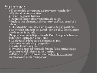 Su forma:
 1-El contenido corresponde al proyecto (concluido).
 2-Es visualmente atractivo.
 3-Tiene Elegancia Gráfica.
 4-Representación clara y sintética de datos.
 5-Incluye tres elementos clave: texto, gráficos, cuadros o
 tablas.
 6-El texto debe limitarse a un máximo de 350 palabras.
 7-La medida estándar del cartel son de 90 X 60 cm., pero
 puede ser más grande.
 (No puede ser una diapositiva de PWP / Se puede hacer en
 Publisher, ilustrador, Corel, etc.)
 8-La tipografía debe ser de al menos 14 pts.
 9-No exceder más de 3 tipografías.
 10-Evitar fondos negros.
 11-Evitar el abuso en el uso de fotografías o caricaturas si
 estas no son del mismo autor o artista.
 12-Evitar emplear fotografías con derechos de autor o
 empleadas en otras “campañas”.
 