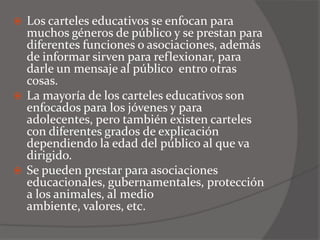  Los carteles educativos se enfocan para
  muchos géneros de público y se prestan para
  diferentes funciones o asociaciones, además
  de informar sirven para reflexionar, para
  darle un mensaje al público entro otras
  cosas.
 La mayoría de los carteles educativos son
  enfocados para los jóvenes y para
  adolecentes, pero también existen carteles
  con diferentes grados de explicación
  dependiendo la edad del público al que va
  dirigido.
 Se pueden prestar para asociaciones
  educacionales, gubernamentales, protección
  a los animales, al medio
  ambiente, valores, etc.
 