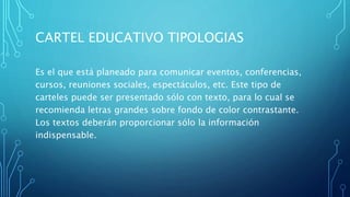 CARTEL EDUCATIVO TIPOLOGIAS
Es el que está planeado para comunicar eventos, conferencias,
cursos, reuniones sociales, espectáculos, etc. Este tipo de
carteles puede ser presentado sólo con texto, para lo cual se
recomienda letras grandes sobre fondo de color contrastante.
Los textos deberán proporcionar sólo la información
indispensable.
 