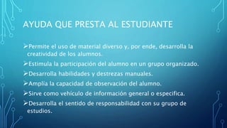 AYUDA QUE PRESTA AL ESTUDIANTE
Permite el uso de material diverso y, por ende, desarrolla la
creatividad de los alumnos.
Estimula la participación del alumno en un grupo organizado.
Desarrolla habilidades y destrezas manuales.
Amplía la capacidad de observación del alumno.
Sirve como vehículo de información general o especifica.
Desarrolla el sentido de responsabilidad con su grupo de
estudios.
 