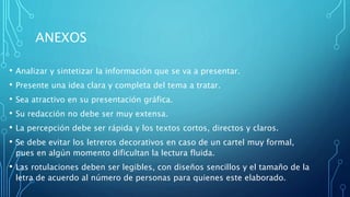ANEXOS
• Analizar y sintetizar la información que se va a presentar.
• Presente una idea clara y completa del tema a tratar.
• Sea atractivo en su presentación gráfica.
• Su redacción no debe ser muy extensa.
• La percepción debe ser rápida y los textos cortos, directos y claros.
• Se debe evitar los letreros decorativos en caso de un cartel muy formal,
pues en algún momento dificultan la lectura fluida.
• Las rotulaciones deben ser legibles, con diseños sencillos y el tamaño de la
letra de acuerdo al número de personas para quienes este elaborado.
 