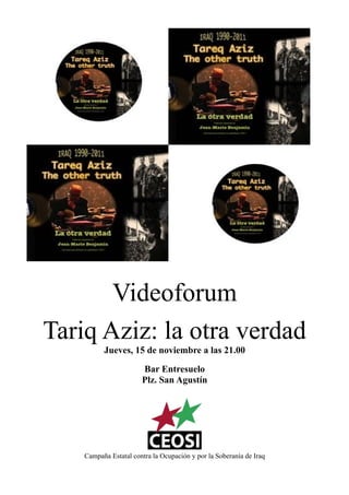 Videoforum
Tariq Aziz: la otra verdad
          Jueves, 15 de noviembre a las 21.00

                       Bar Entresuelo
                       Plz. San Agustín




    Campaña Estatal contra la Ocupación y por la Soberanía de Iraq
 