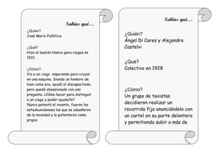 Sabías qué…
                       Sabías qué…
¿Quién?
José Mario Fallótico                     ¿Quién?
                                         Ángel Di Cares y Alejandro
¿Qué?                                    Castelvi
Hizo el bastón blanco para ciegos en
1921.
                                         ¿Qué?
¿Cómo?                                   Colectivo en 1928
Vio a un ciego esperando para cruzar
en una esquina. Siendo un hombre de
bien como era, ayudó al discapacitado,
pero quedó obsesionado con una           ¿Cómo?
pregunta: ¿Cómo hacer para distinguir    Un grupo de taxistas
a un ciego y poder ayudarlo?
Nunca patentó el invento, fueron los
                                         decidieron realizar un
estadounidenses los que se adueñaron     recorrido fijo anunciándolo con
de la novedad y lo patentaron como       un cartel en su parte delantera
propio
                                         y permitiendo subir a más de
                                         un pasajero.
 