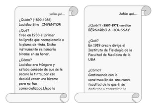 Sabías qué…                       Sabías qué…
¿Quién? (1899-1985)
Ladislao Biro INVENTOR          ¿Quién? (1887-1971) medico
¿Qué?                           BERNARDO A. HOUSSAY
Creo en 1938 el primer
bolígrafo que reemplazaría a    ¿Qué?
la pluma de tinta. Dicho        En 1919 crea y dirige el
instrumento se llamaría         Instituto de Fisiología de la
birome en su honor.             Facultad de Medicina de la
¿Cómo?                          UBA
Ladislao era Húngaro y
estaba cansado de que se le     ¿Cómo?
secara la tinta, por eso        Continuando con la
decidió crear una birome        construcción de una nueva
pero no fue                     facultad de lo que él se
comercializado.Llego la         dedicaba y transmitir la
 