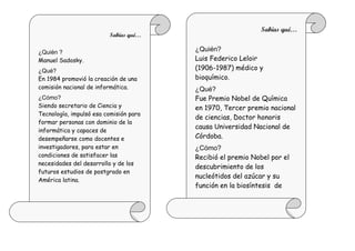 Sabías qué…
                         Sabías qué…

¿Quién ?                                ¿Quién?
Manuel Sadosky.                         Luis Federico Leloir
¿Qué?                                   (1906-1987) médico y
En 1984 promovió la creación de una     bioquímico.
comisión nacional de informática.       ¿Qué?
¿Cómo?                                  Fue Premio Nobel de Química
Siendo secretario de Ciencia y          en 1970, Tercer premio nacional
Tecnología, impulsó esa comisión para
                                        de ciencias, Doctor honoris
formar personas con dominio de la
                                        causa Universidad Nacional de
informática y capaces de
desempeñarse como docentes e            Córdoba.
investigadores, para estar en           ¿Cómo?
condiciones de satisfacer las           Recibió el premio Nobel por el
necesidades del desarrollo y de los
                                        descubrimiento de los
futuros estudios de postgrado en
                                        nucleótidos del azúcar y su
América latina.
                                        función en la biosíntesis de
                                        carbohidratos.
 
