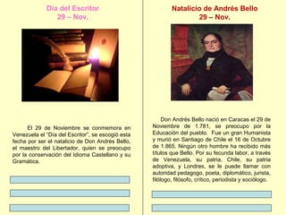 Día del Escritor
29 – Nov.

El 29 de Noviembre se conmemora en
Venezuela el “Día del Escritor”, se escogió esta
fecha por ser el natalicio de Don Andrés Bello,
el maestro del Libertador, quien se preocupo
por la conservación del Idioma Castellano y su
Gramática.

Natalicio de Andrés Bello
29 – Nov.

Don Andrés Bello nació en Caracas el 29 de
Noviembre de 1.781, se preocupo por la
Educación del pueblo. Fue un gran Humanista
y murió en Santiago de Chile el 16 de Octubre
de 1.865. Ningún otro hombre ha recibido más
títulos que Bello. Por su fecunda labor, a través
de Venezuela, su patria, Chile, su patria
adoptiva, y Londres, se le puede llamar con
autoridad pedagogo, poeta, diplomático, jurista,
filólogo, filósofo, crítico, periodista y sociólogo.

 