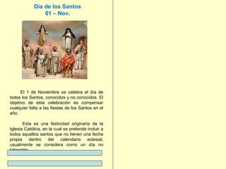 Día de los Santos
01 – Nov.

El 1 de Noviembre se celebra el día de
todos los Santos, conocidos y no conocidos. El
objetivo de esta celebración es compensar
cualquier falta a las fiestas de los Santos en el
año.
Esta es una festividad originaria de la
Iglesia Católica, en la cual se pretende incluir a
todos aquellos santos que no tienen una fecha
propia
dentro
del
calendario
eclesial,
usualmente se considera como un día no
laborable.

 