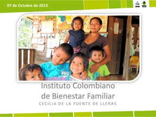Instituto Colombiano
de Bienestar Familiar
CECILIA DE LA F UE NTE DE LLE R A S
07 de Octubre de 2013
 