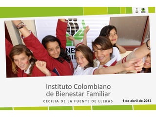 Instituto Colombiano
 de Bienestar Familiar
CECILIA DE LA FUENTE DE LLERAS   1 de abril de 2013
 