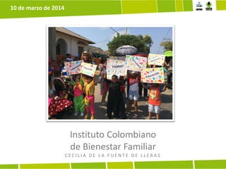 Instituto Colombiano
de Bienestar Familiar
C E C I L I A D E L A F U E N T E D E L L E R A S
10 de marzo de 2014
 